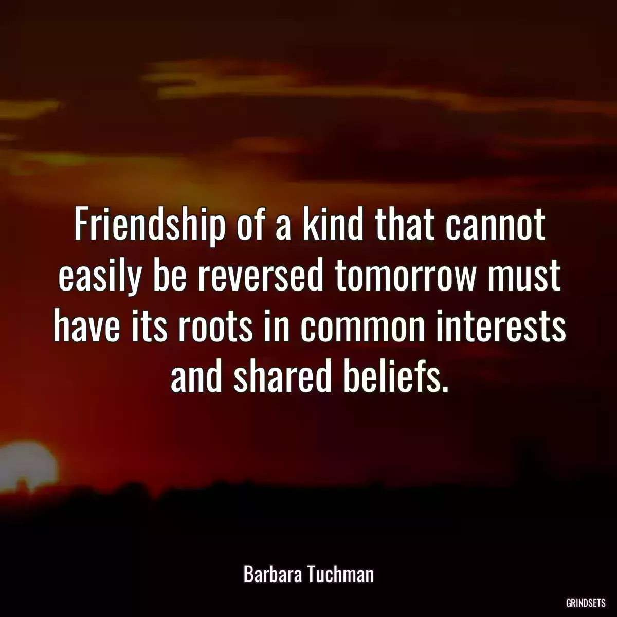 Friendship of a kind that cannot easily be reversed tomorrow must have its roots in common interests and shared beliefs.