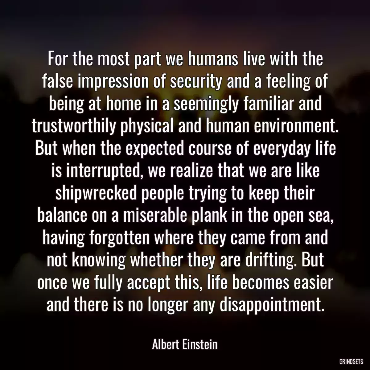 For the most part we humans live with the false impression of security and a feeling of being at home in a seemingly familiar and trustworthily physical and human environment. But when the expected course of everyday life is interrupted, we realize that we are like shipwrecked people trying to keep their balance on a miserable plank in the open sea, having forgotten where they came from and not knowing whether they are drifting. But once we fully accept this, life becomes easier and there is no longer any disappointment.