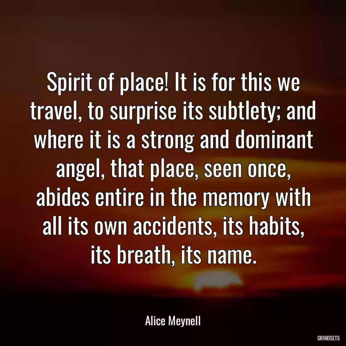 Spirit of place! It is for this we travel, to surprise its subtlety; and where it is a strong and dominant angel, that place, seen once, abides entire in the memory with all its own accidents, its habits, its breath, its name.