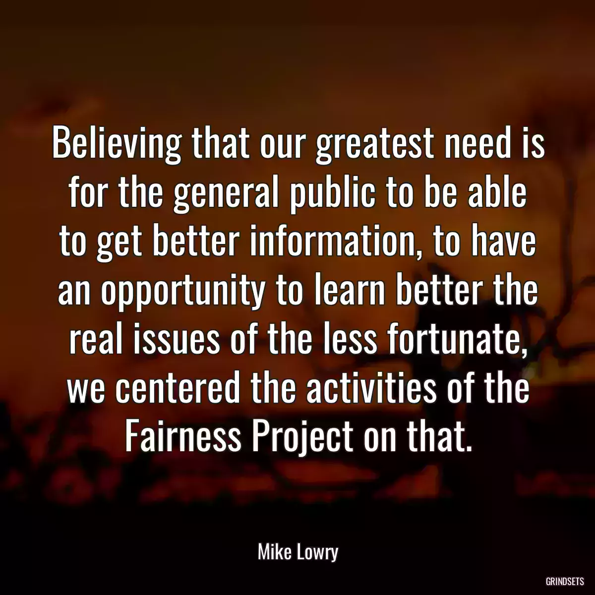 Believing that our greatest need is for the general public to be able to get better information, to have an opportunity to learn better the real issues of the less fortunate, we centered the activities of the Fairness Project on that.