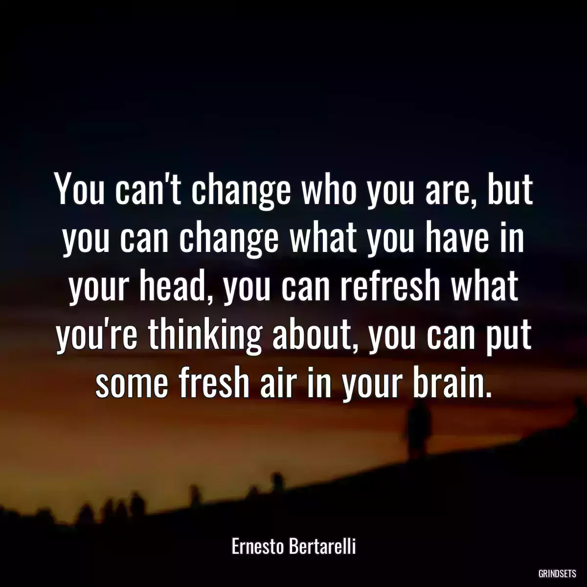 You can\'t change who you are, but you can change what you have in your head, you can refresh what you\'re thinking about, you can put some fresh air in your brain.