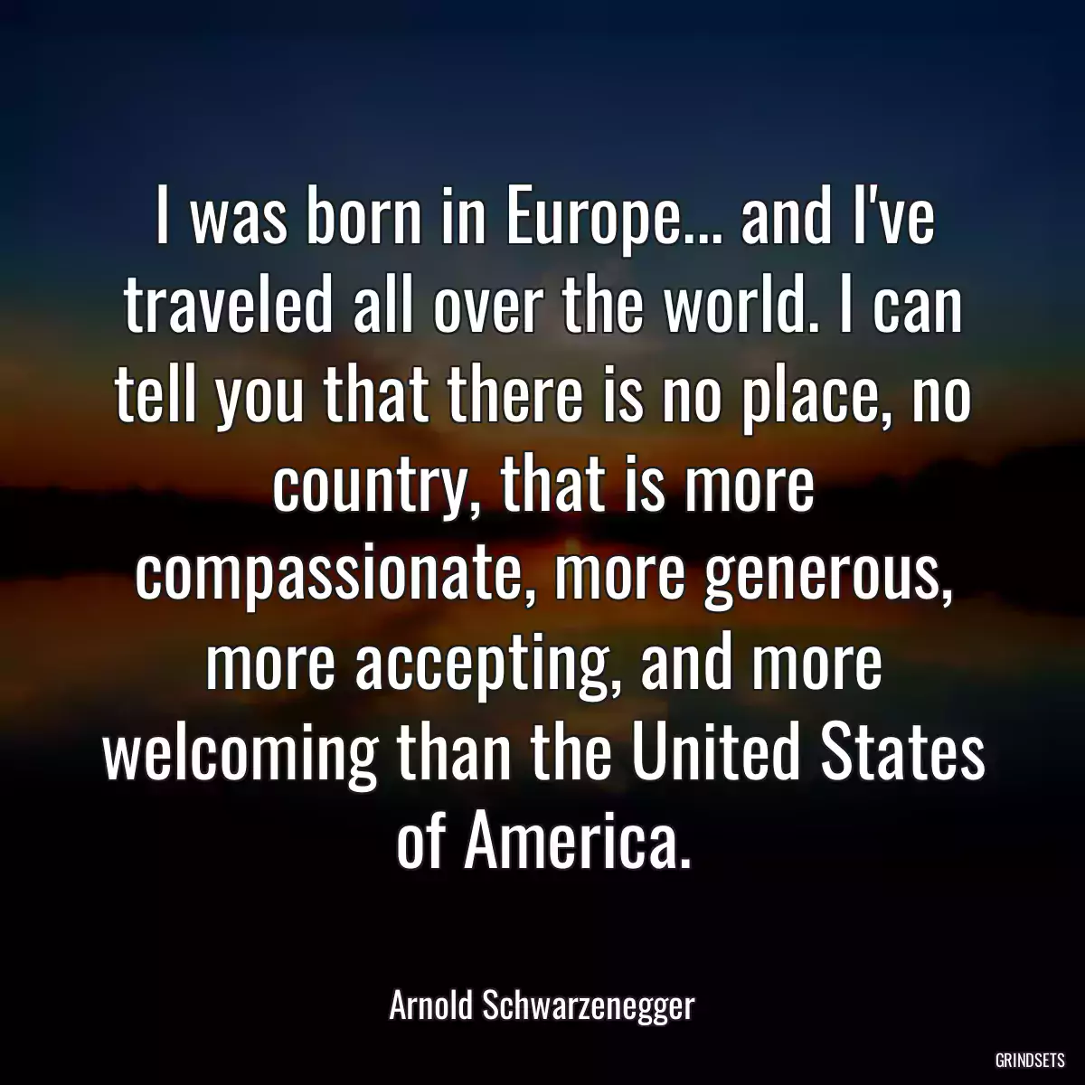 I was born in Europe... and I\'ve traveled all over the world. I can tell you that there is no place, no country, that is more compassionate, more generous, more accepting, and more welcoming than the United States of America.