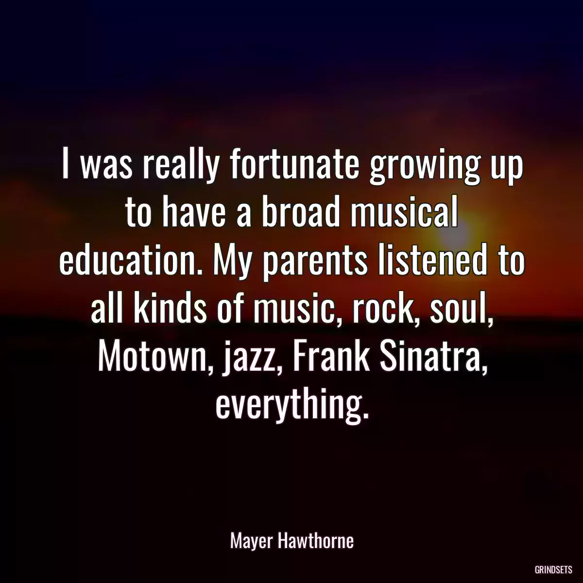 I was really fortunate growing up to have a broad musical education. My parents listened to all kinds of music, rock, soul, Motown, jazz, Frank Sinatra, everything.