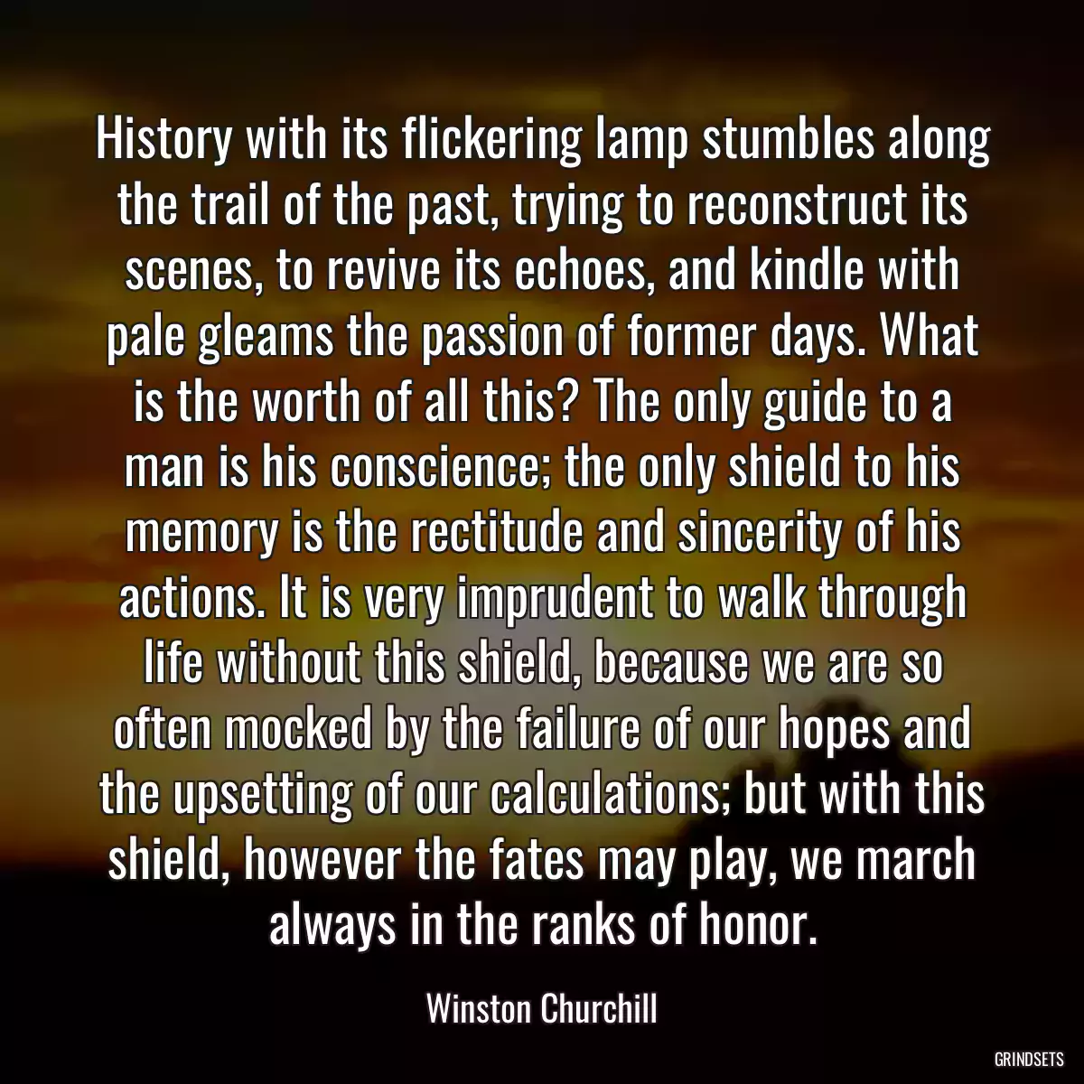 History with its flickering lamp stumbles along the trail of the past, trying to reconstruct its scenes, to revive its echoes, and kindle with pale gleams the passion of former days. What is the worth of all this? The only guide to a man is his conscience; the only shield to his memory is the rectitude and sincerity of his actions. It is very imprudent to walk through life without this shield, because we are so often mocked by the failure of our hopes and the upsetting of our calculations; but with this shield, however the fates may play, we march always in the ranks of honor.