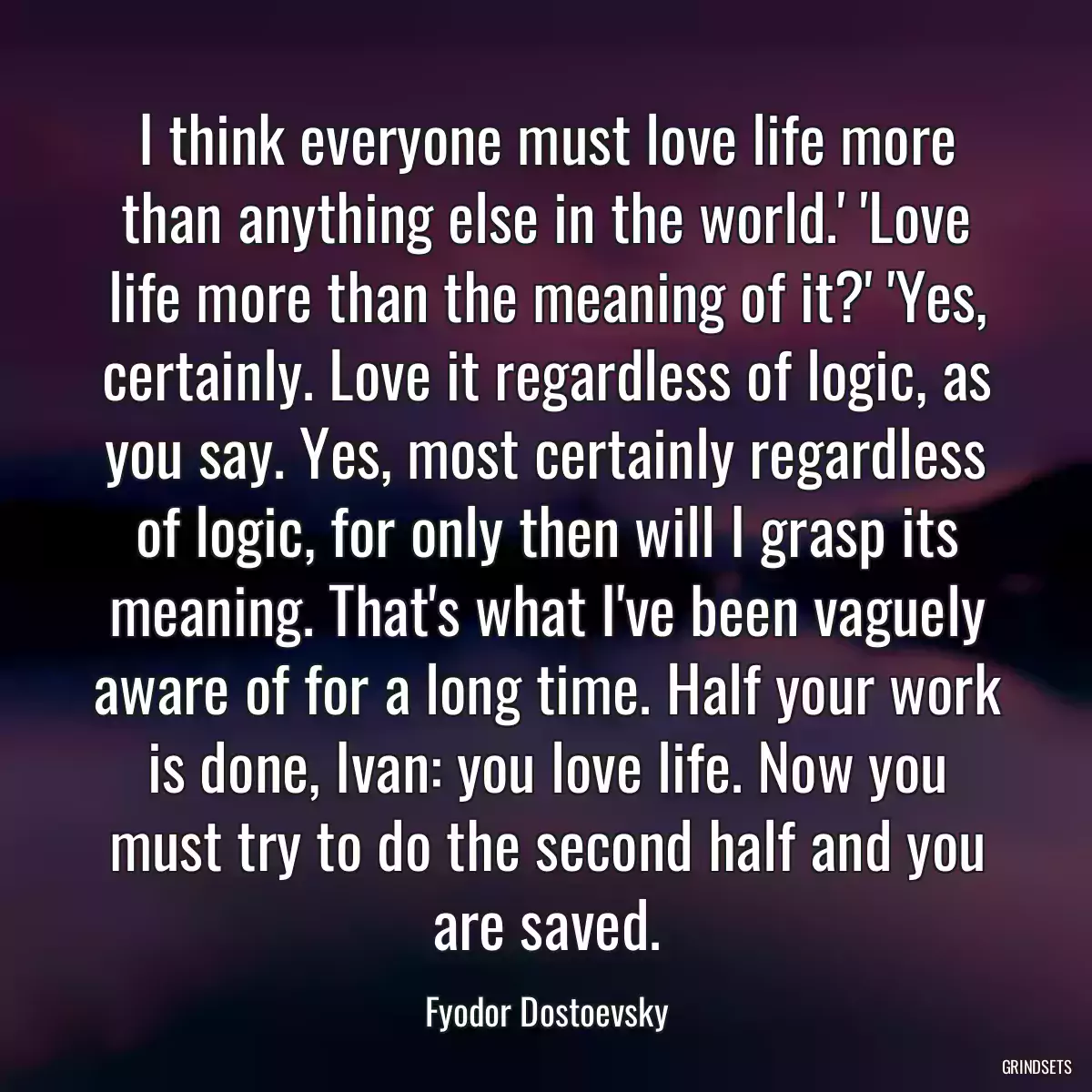 I think everyone must love life more than anything else in the world.\' \'Love life more than the meaning of it?\' \'Yes, certainly. Love it regardless of logic, as you say. Yes, most certainly regardless of logic, for only then will I grasp its meaning. That\'s what I\'ve been vaguely aware of for a long time. Half your work is done, Ivan: you love life. Now you must try to do the second half and you are saved.