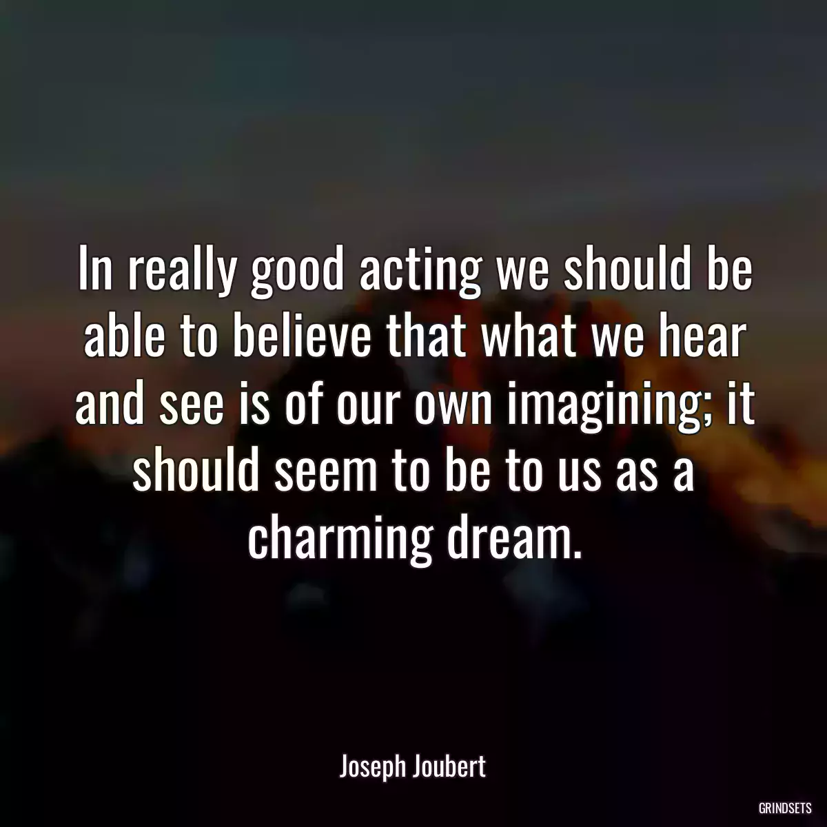 In really good acting we should be able to believe that what we hear and see is of our own imagining; it should seem to be to us as a charming dream.