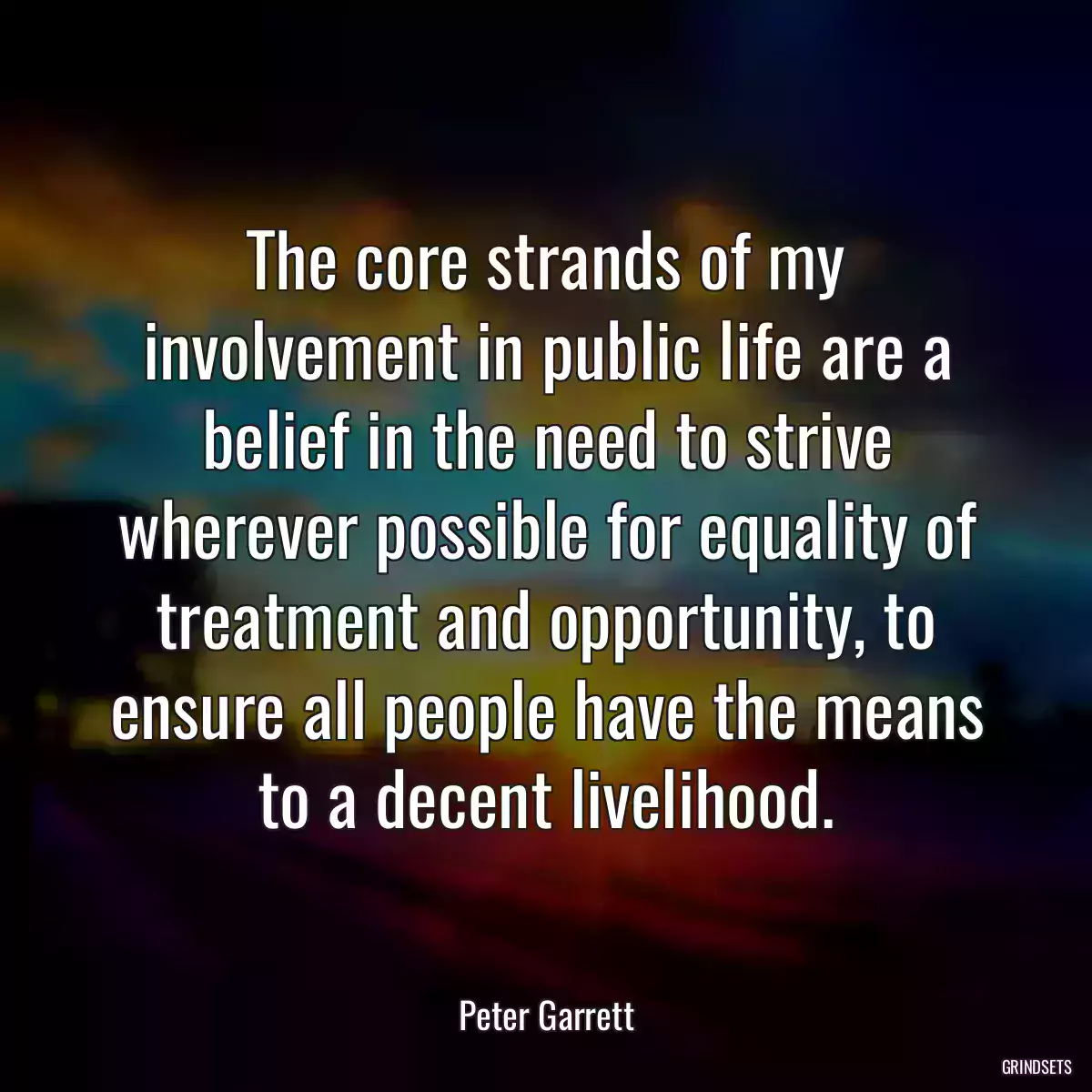 The core strands of my involvement in public life are a belief in the need to strive wherever possible for equality of treatment and opportunity, to ensure all people have the means to a decent livelihood.