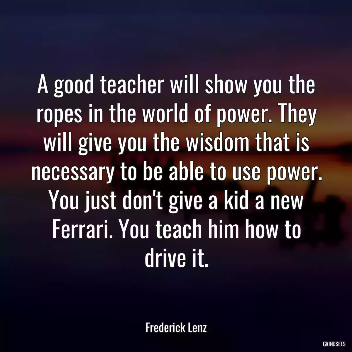 A good teacher will show you the ropes in the world of power. They will give you the wisdom that is necessary to be able to use power. You just don\'t give a kid a new Ferrari. You teach him how to drive it.