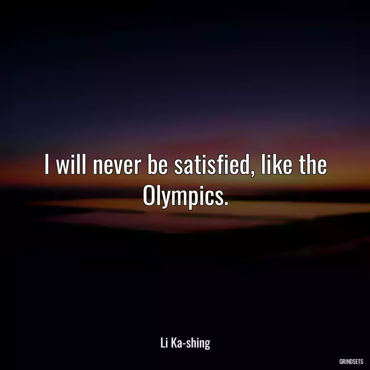 I will never be satisfied, like the Olympics.