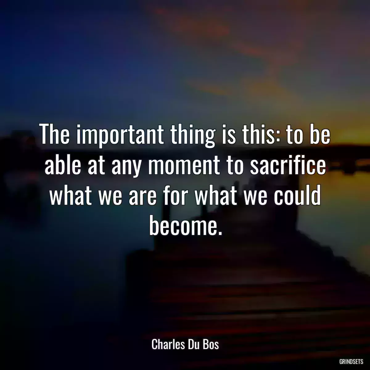 The important thing is this: to be able at any moment to sacrifice what we are for what we could become.