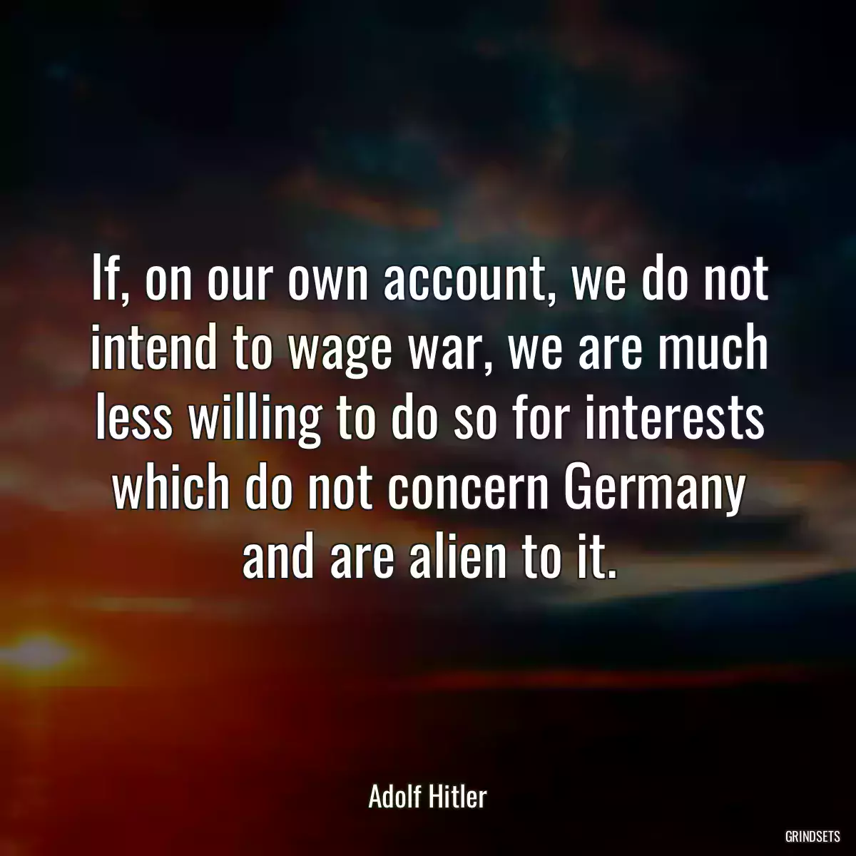 If, on our own account, we do not intend to wage war, we are much less willing to do so for interests which do not concern Germany and are alien to it.