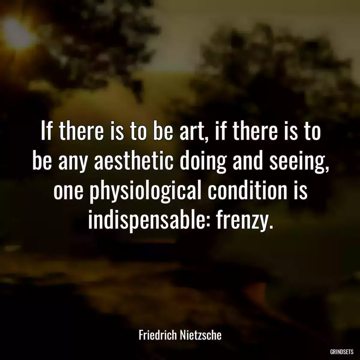 If there is to be art, if there is to be any aesthetic doing and seeing, one physiological condition is indispensable: frenzy.