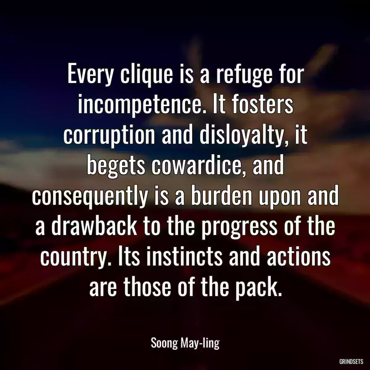 Every clique is a refuge for incompetence. It fosters corruption and disloyalty, it begets cowardice, and consequently is a burden upon and a drawback to the progress of the country. Its instincts and actions are those of the pack.