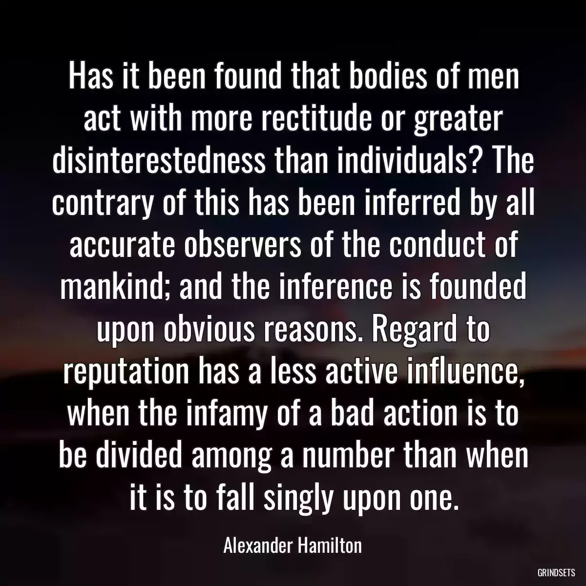 Has it been found that bodies of men act with more rectitude or greater disinterestedness than individuals? The contrary of this has been inferred by all accurate observers of the conduct of mankind; and the inference is founded upon obvious reasons. Regard to reputation has a less active influence, when the infamy of a bad action is to be divided among a number than when it is to fall singly upon one.