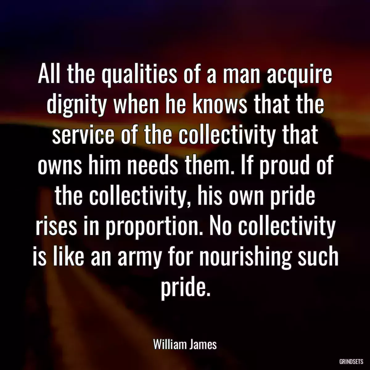 All the qualities of a man acquire dignity when he knows that the service of the collectivity that owns him needs them. If proud of the collectivity, his own pride rises in proportion. No collectivity is like an army for nourishing such pride.