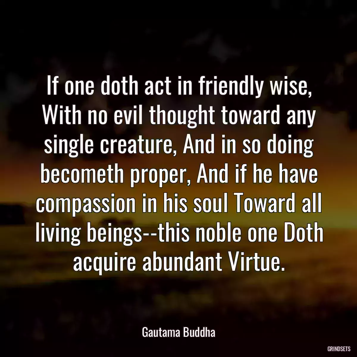 If one doth act in friendly wise, With no evil thought toward any single creature, And in so doing becometh proper, And if he have compassion in his soul Toward all living beings--this noble one Doth acquire abundant Virtue.