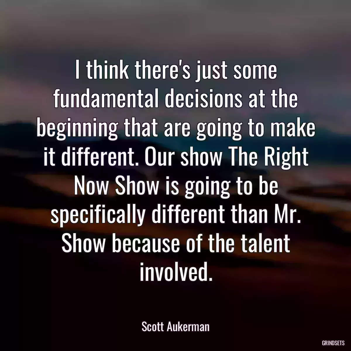 I think there\'s just some fundamental decisions at the beginning that are going to make it different. Our show The Right Now Show is going to be specifically different than Mr. Show because of the talent involved.