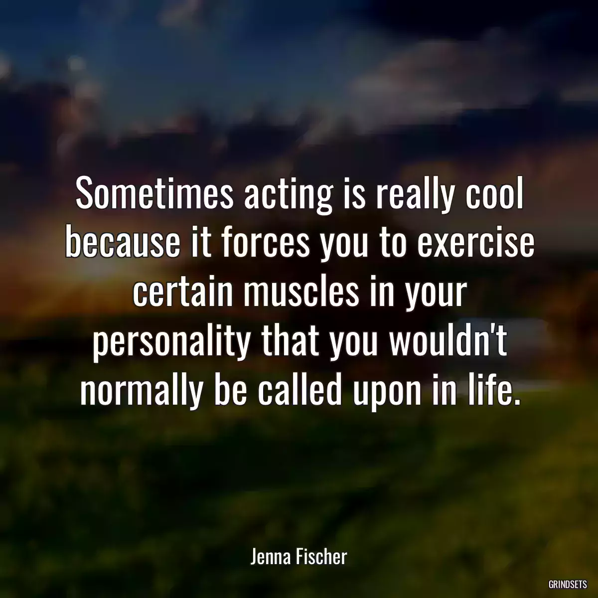 Sometimes acting is really cool because it forces you to exercise certain muscles in your personality that you wouldn\'t normally be called upon in life.