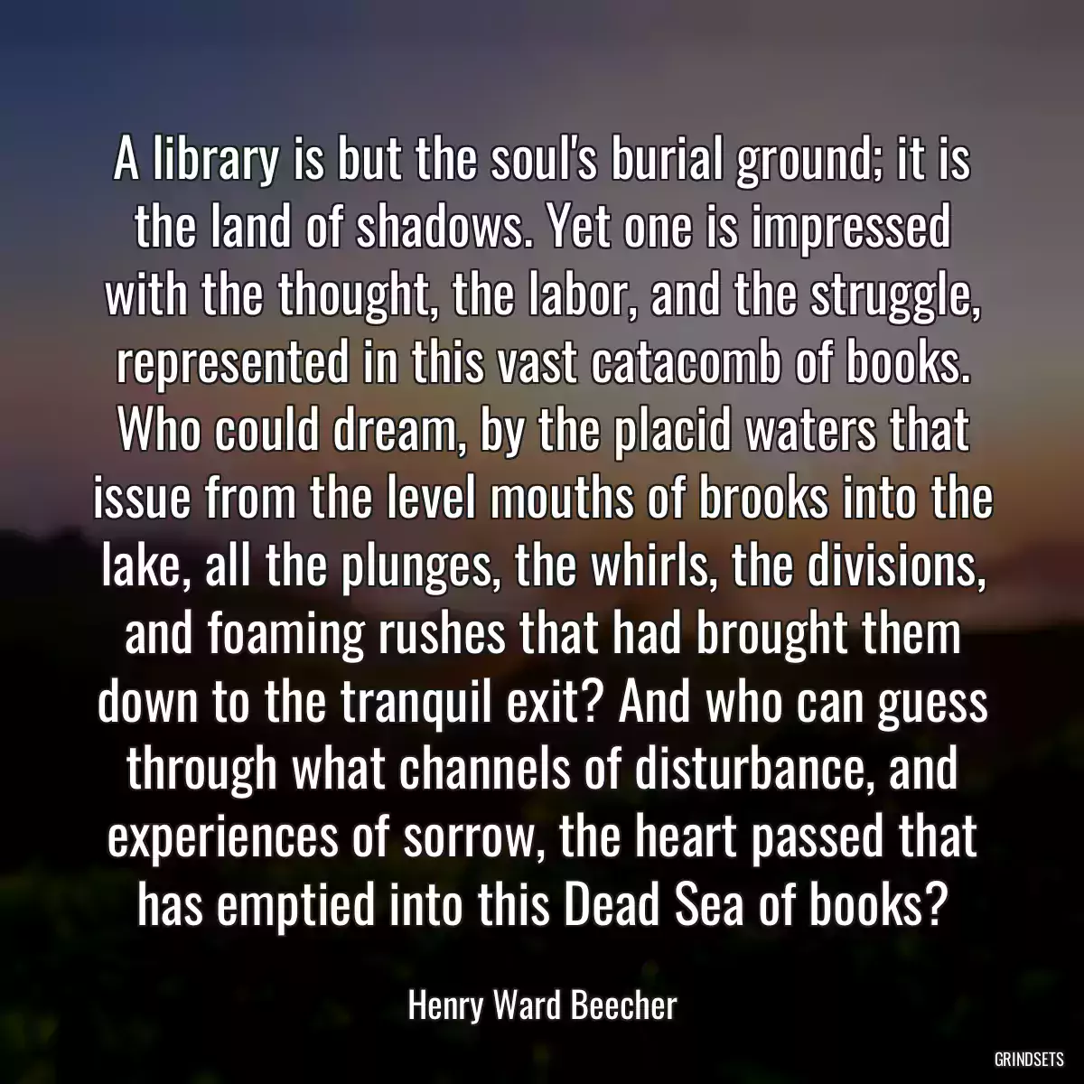 A library is but the soul\'s burial ground; it is the land of shadows. Yet one is impressed with the thought, the labor, and the struggle, represented in this vast catacomb of books. Who could dream, by the placid waters that issue from the level mouths of brooks into the lake, all the plunges, the whirls, the divisions, and foaming rushes that had brought them down to the tranquil exit? And who can guess through what channels of disturbance, and experiences of sorrow, the heart passed that has emptied into this Dead Sea of books?