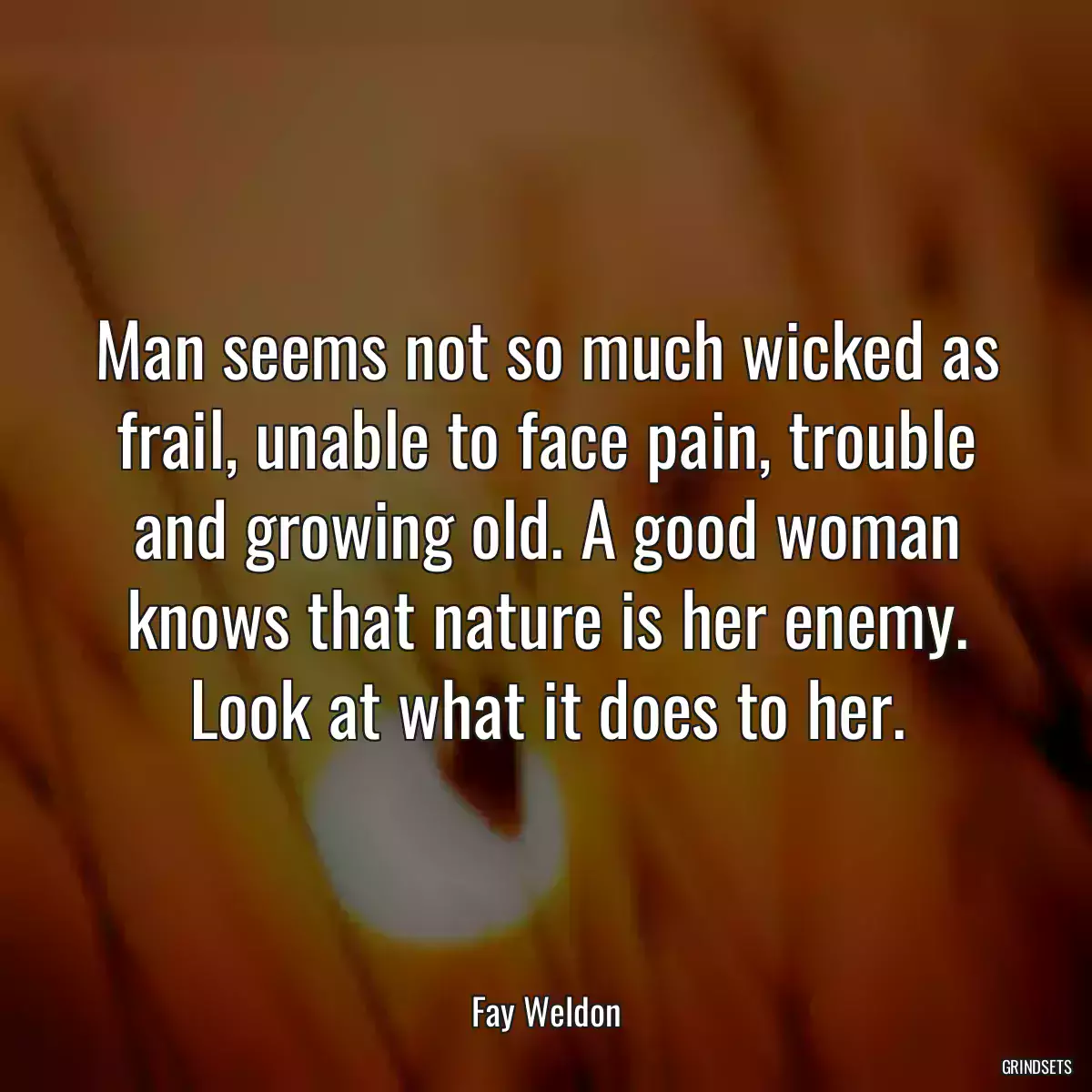 Man seems not so much wicked as frail, unable to face pain, trouble and growing old. A good woman knows that nature is her enemy. Look at what it does to her.