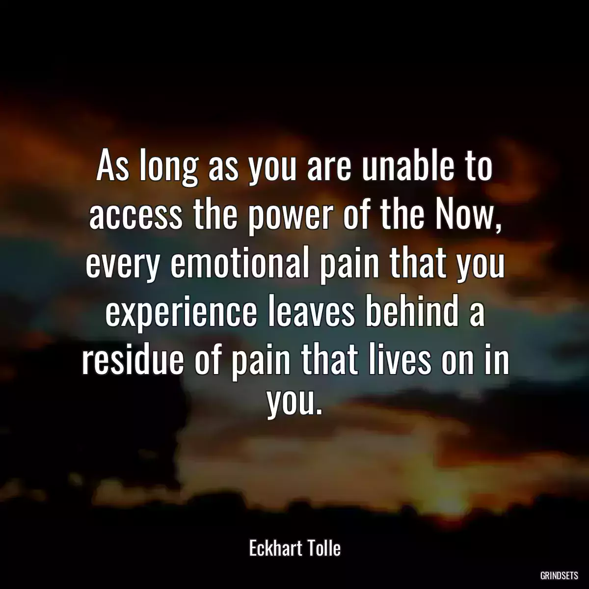 As long as you are unable to access the power of the Now, every emotional pain that you experience leaves behind a residue of pain that lives on in you.