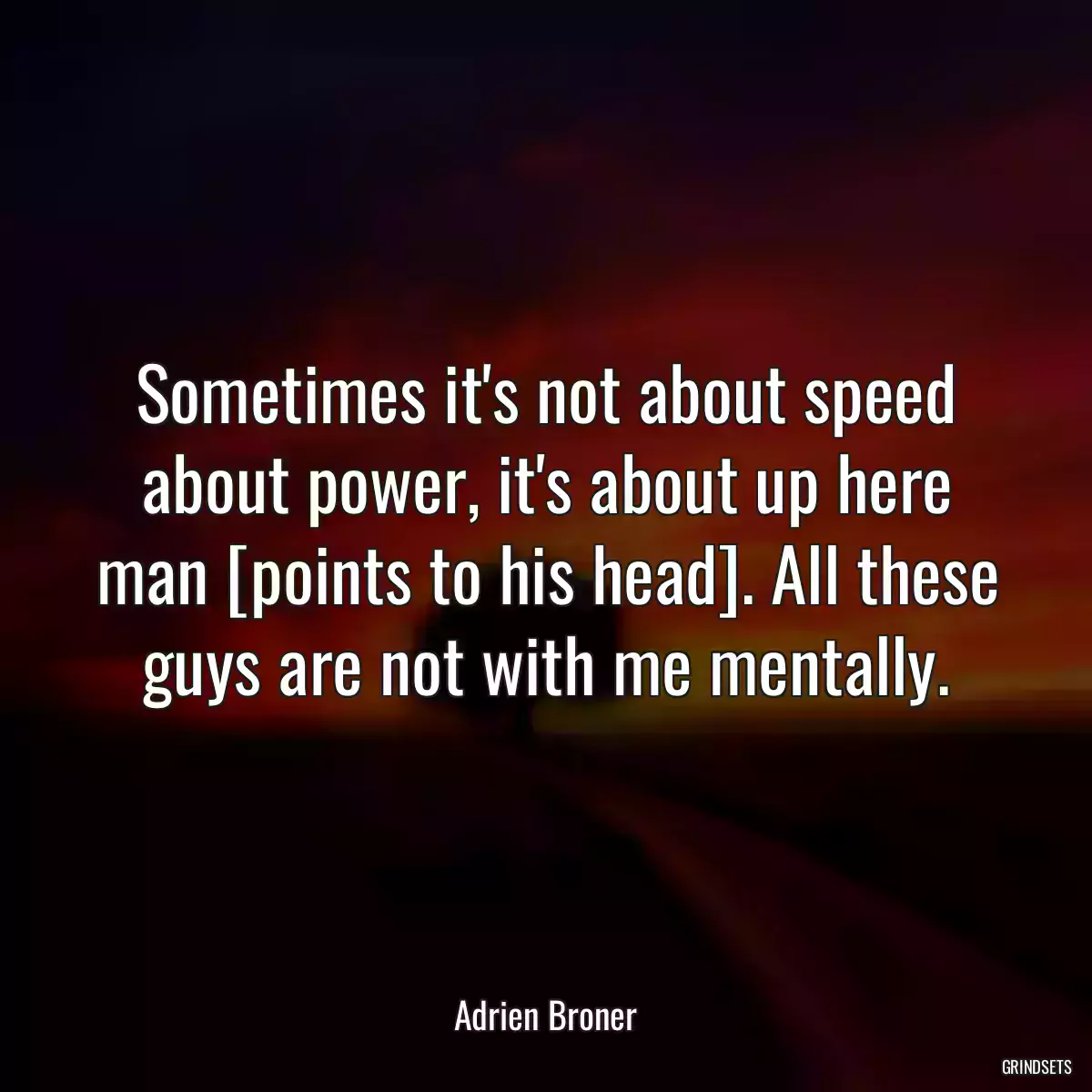 Sometimes it\'s not about speed about power, it\'s about up here man [points to his head]. All these guys are not with me mentally.