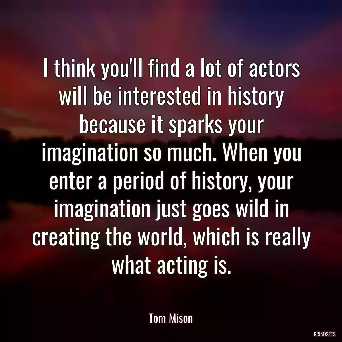 I think you\'ll find a lot of actors will be interested in history because it sparks your imagination so much. When you enter a period of history, your imagination just goes wild in creating the world, which is really what acting is.