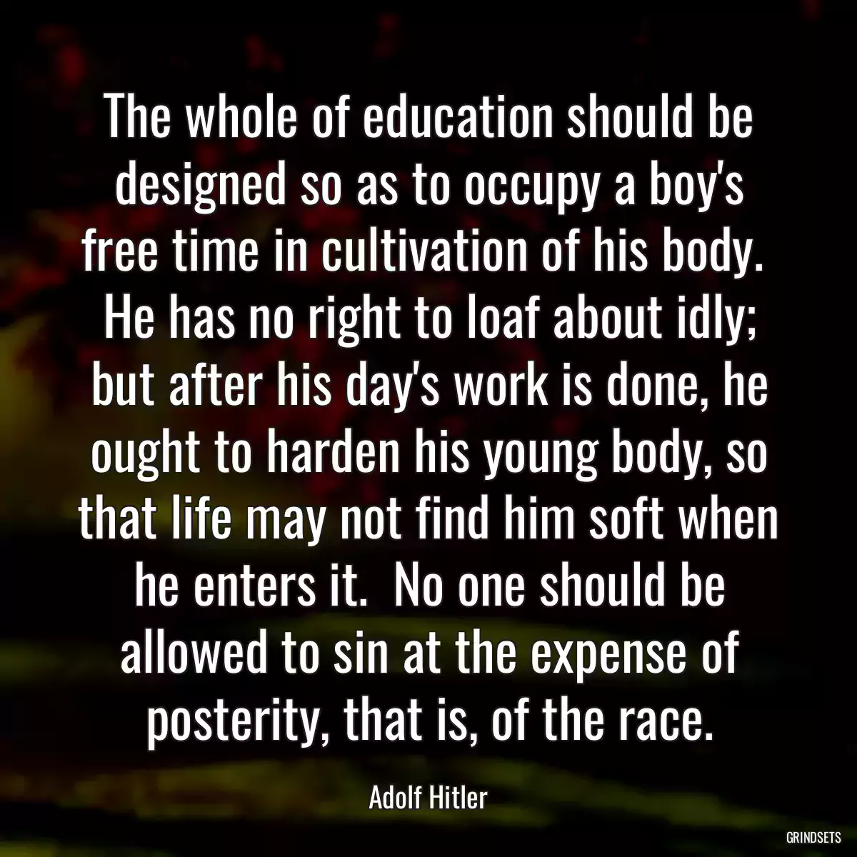 The whole of education should be designed so as to occupy a boy\'s free time in cultivation of his body.  He has no right to loaf about idly; but after his day\'s work is done, he ought to harden his young body, so that life may not find him soft when he enters it.  No one should be allowed to sin at the expense of posterity, that is, of the race.