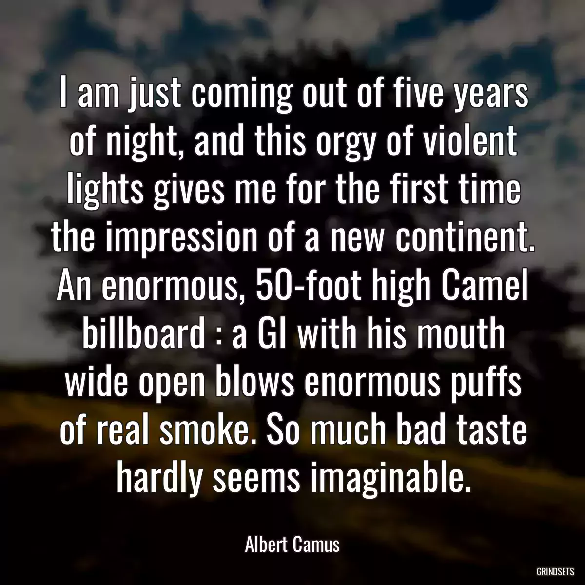 I am just coming out of five years of night, and this orgy of violent lights gives me for the first time the impression of a new continent. An enormous, 50-foot high Camel billboard : a GI with his mouth wide open blows enormous puffs of real smoke. So much bad taste hardly seems imaginable.