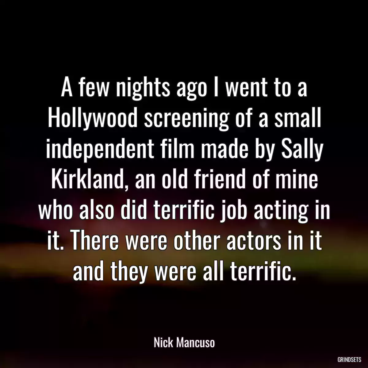 A few nights ago I went to a Hollywood screening of a small independent film made by Sally Kirkland, an old friend of mine who also did terrific job acting in it. There were other actors in it and they were all terrific.