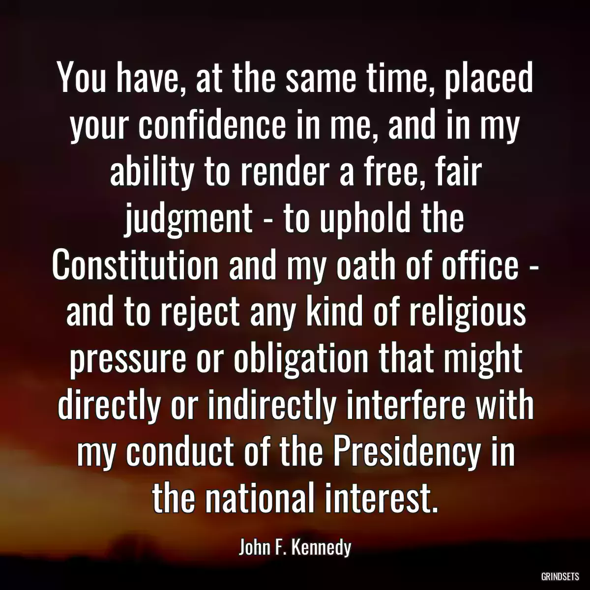 You have, at the same time, placed your confidence in me, and in my ability to render a free, fair judgment - to uphold the Constitution and my oath of office - and to reject any kind of religious pressure or obligation that might directly or indirectly interfere with my conduct of the Presidency in the national interest.