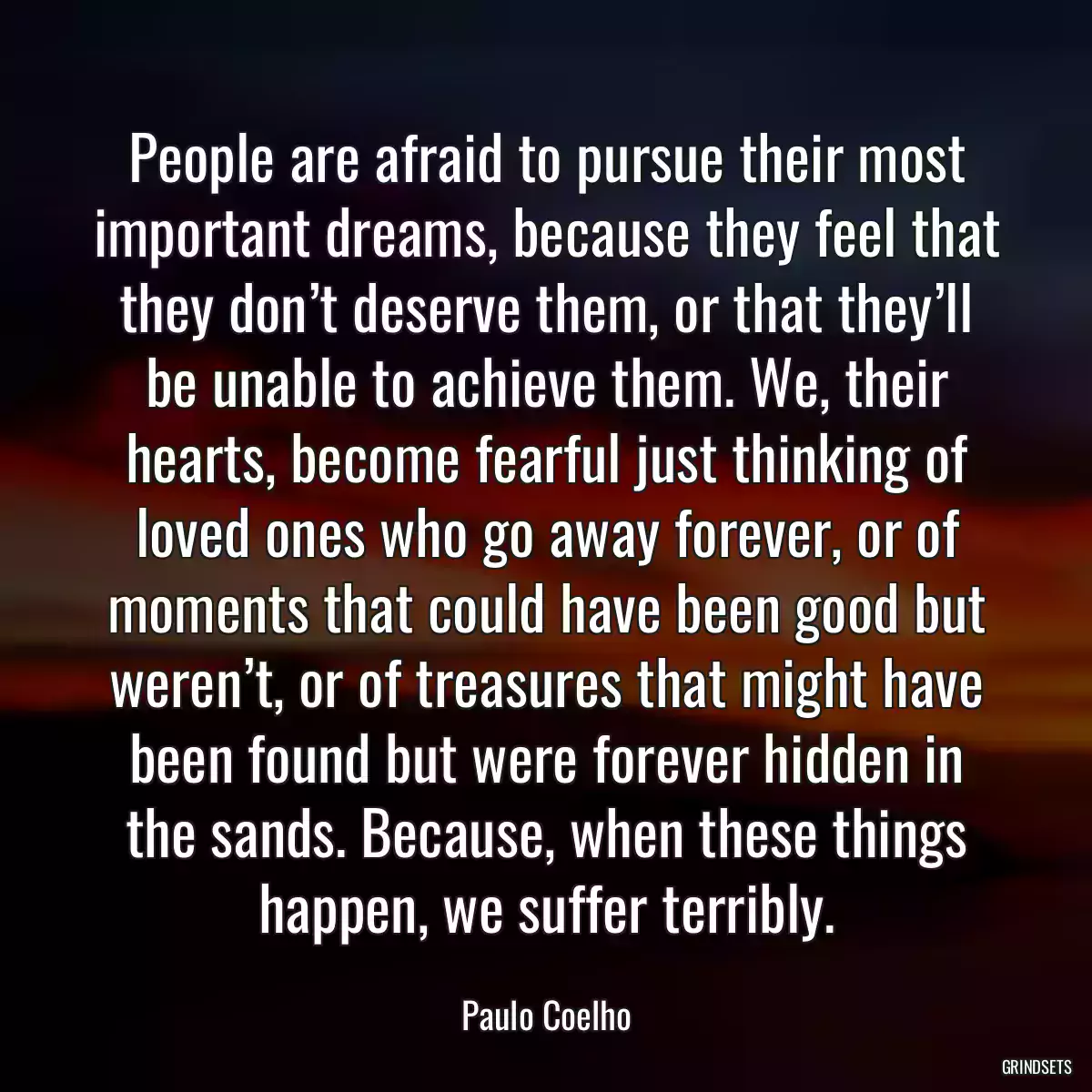 People are afraid to pursue their most important dreams, because they feel that they don’t deserve them, or that they’ll be unable to achieve them. We, their hearts, become fearful just thinking of loved ones who go away forever, or of moments that could have been good but weren’t, or of treasures that might have been found but were forever hidden in the sands. Because, when these things happen, we suffer terribly.