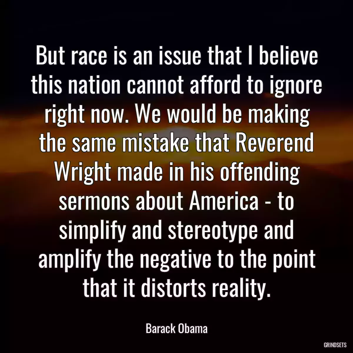 But race is an issue that I believe this nation cannot afford to ignore right now. We would be making the same mistake that Reverend Wright made in his offending sermons about America - to simplify and stereotype and amplify the negative to the point that it distorts reality.