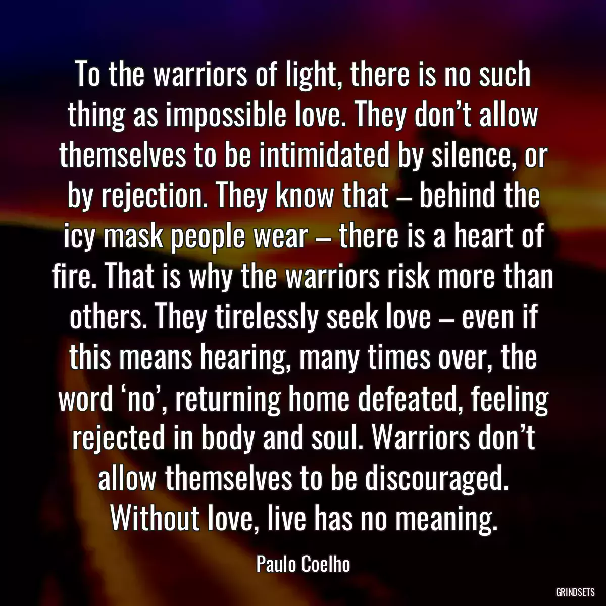 To the warriors of light, there is no such thing as impossible love. They don’t allow themselves to be intimidated by silence, or by rejection. They know that – behind the icy mask people wear – there is a heart of fire. That is why the warriors risk more than others. They tirelessly seek love – even if this means hearing, many times over, the word ‘no’, returning home defeated, feeling rejected in body and soul. Warriors don’t allow themselves to be discouraged. Without love, live has no meaning.