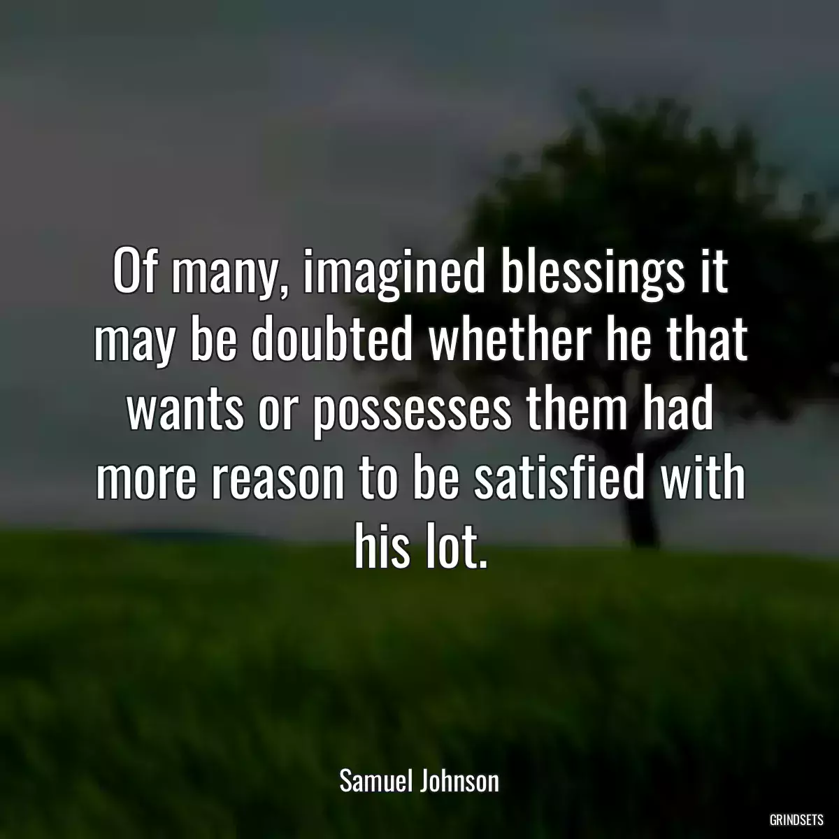 Of many, imagined blessings it may be doubted whether he that wants or possesses them had more reason to be satisfied with his lot.