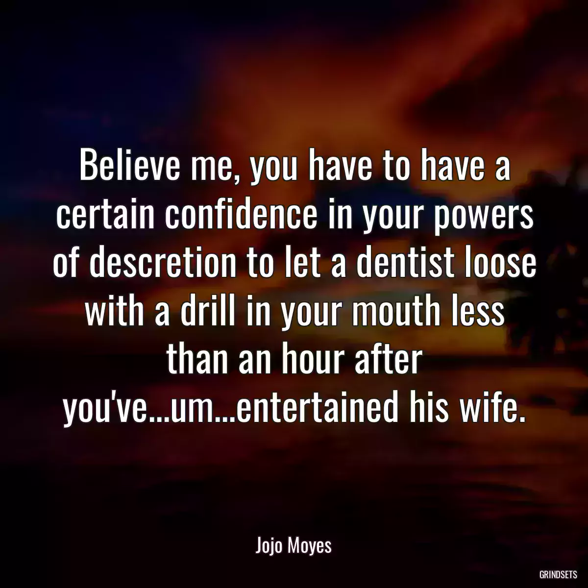 Believe me, you have to have a certain confidence in your powers of descretion to let a dentist loose with a drill in your mouth less than an hour after you\'ve...um...entertained his wife.