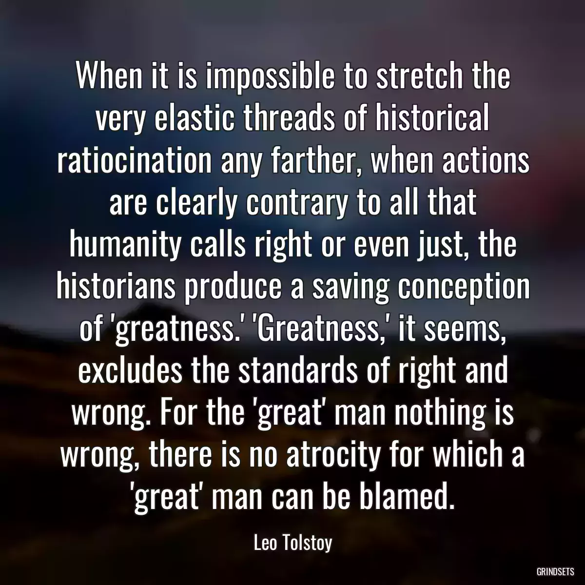 When it is impossible to stretch the very elastic threads of historical ratiocination any farther, when actions are clearly contrary to all that humanity calls right or even just, the historians produce a saving conception of \'greatness.\' \'Greatness,\' it seems, excludes the standards of right and wrong. For the \'great\' man nothing is wrong, there is no atrocity for which a \'great\' man can be blamed.