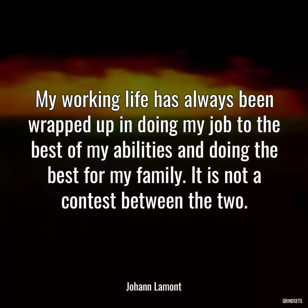 My working life has always been wrapped up in doing my job to the best of my abilities and doing the best for my family. It is not a contest between the two.