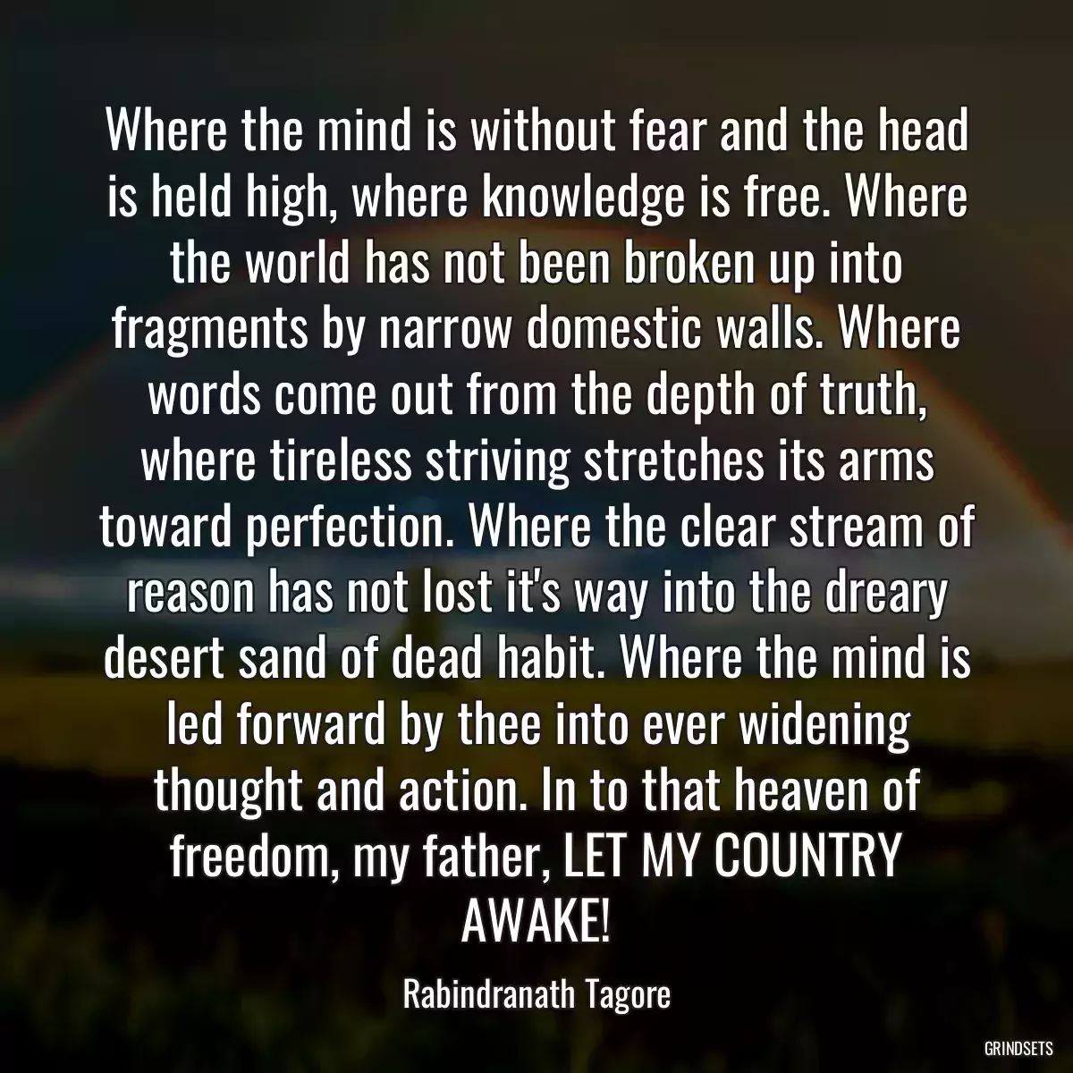 Where the mind is without fear and the head is held high, where knowledge is free. Where the world has not been broken up into fragments by narrow domestic walls. Where words come out from the depth of truth, where tireless striving stretches its arms toward perfection. Where the clear stream of reason has not lost it\'s way into the dreary desert sand of dead habit. Where the mind is led forward by thee into ever widening thought and action. In to that heaven of freedom, my father, LET MY COUNTRY AWAKE!