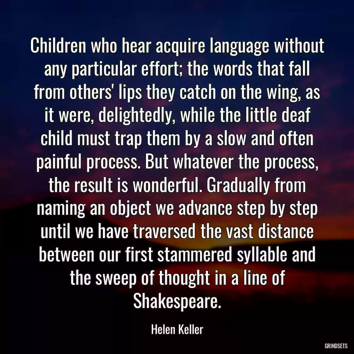 Children who hear acquire language without any particular effort; the words that fall from others\' lips they catch on the wing, as it were, delightedly, while the little deaf child must trap them by a slow and often painful process. But whatever the process, the result is wonderful. Gradually from naming an object we advance step by step until we have traversed the vast distance between our first stammered syllable and the sweep of thought in a line of Shakespeare.