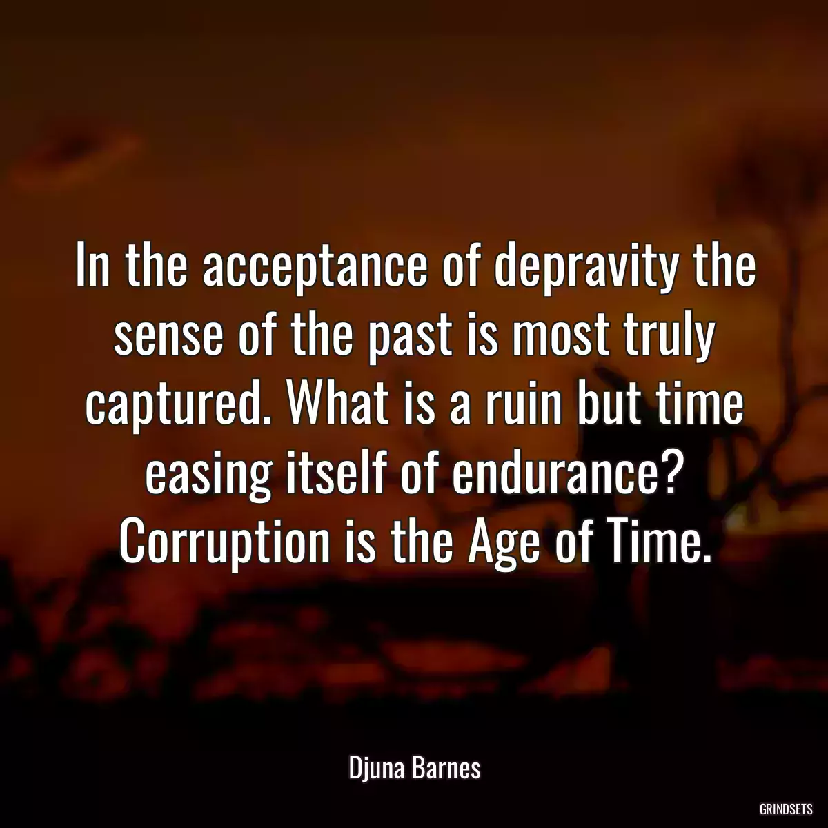 In the acceptance of depravity the sense of the past is most truly captured. What is a ruin but time easing itself of endurance? Corruption is the Age of Time.