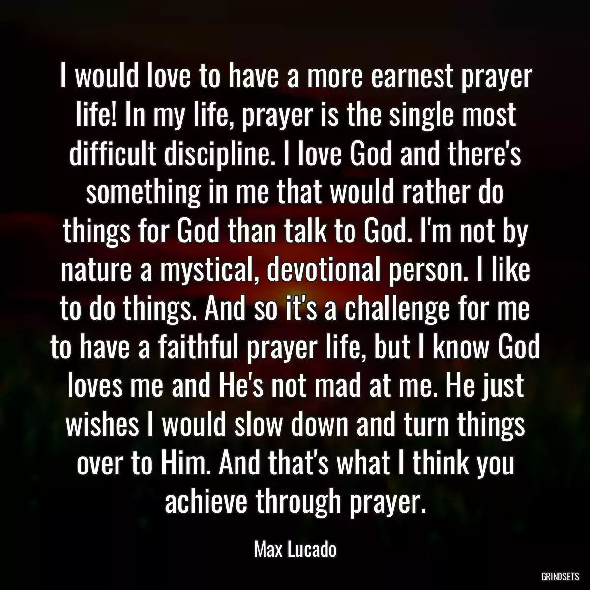 I would love to have a more earnest prayer life! In my life, prayer is the single most difficult discipline. I love God and there\'s something in me that would rather do things for God than talk to God. I\'m not by nature a mystical, devotional person. I like to do things. And so it\'s a challenge for me to have a faithful prayer life, but I know God loves me and He\'s not mad at me. He just wishes I would slow down and turn things over to Him. And that\'s what I think you achieve through prayer.