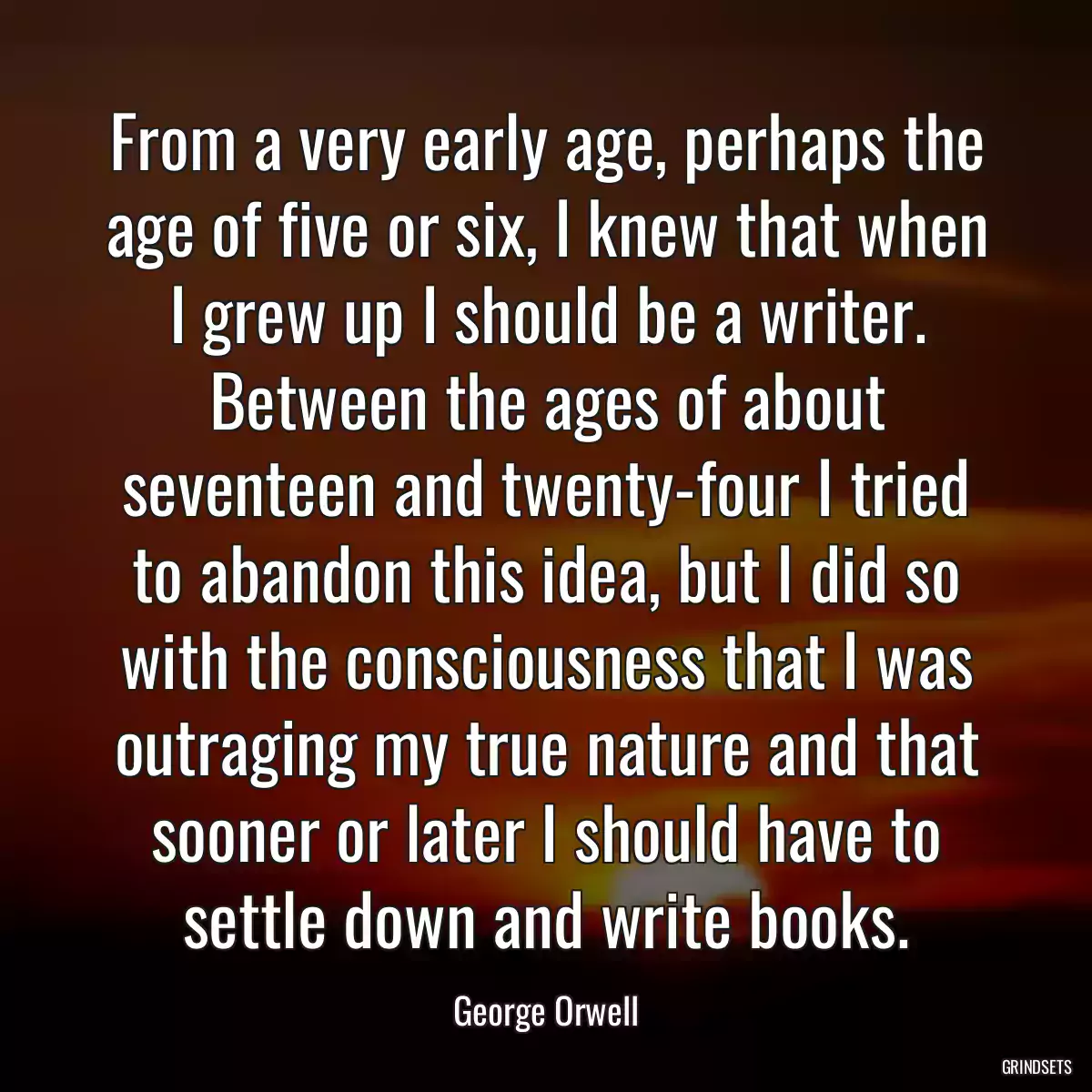 From a very early age, perhaps the age of five or six, I knew that when I grew up I should be a writer. Between the ages of about seventeen and twenty-four I tried to abandon this idea, but I did so with the consciousness that I was outraging my true nature and that sooner or later I should have to settle down and write books.