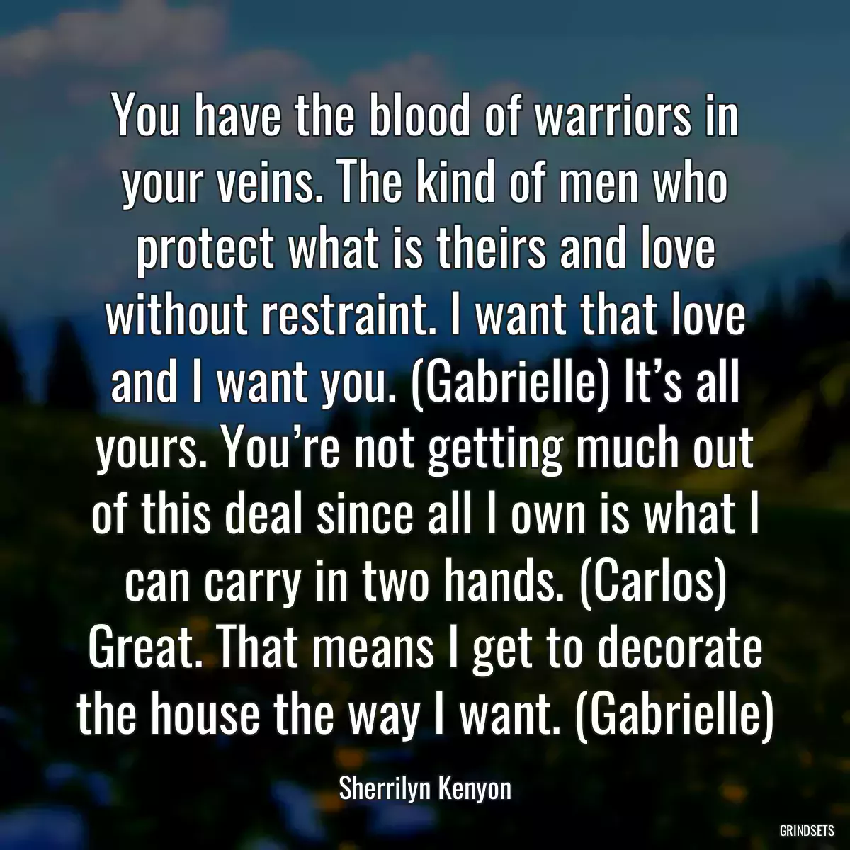 You have the blood of warriors in your veins. The kind of men who protect what is theirs and love without restraint. I want that love and I want you. (Gabrielle) It’s all yours. You’re not getting much out of this deal since all I own is what I can carry in two hands. (Carlos) Great. That means I get to decorate the house the way I want. (Gabrielle)