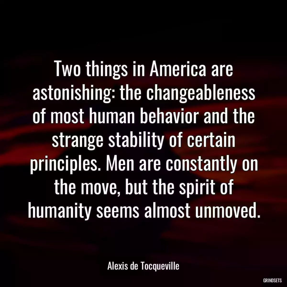 Two things in America are astonishing: the changeableness of most human behavior and the strange stability of certain principles. Men are constantly on the move, but the spirit of humanity seems almost unmoved.