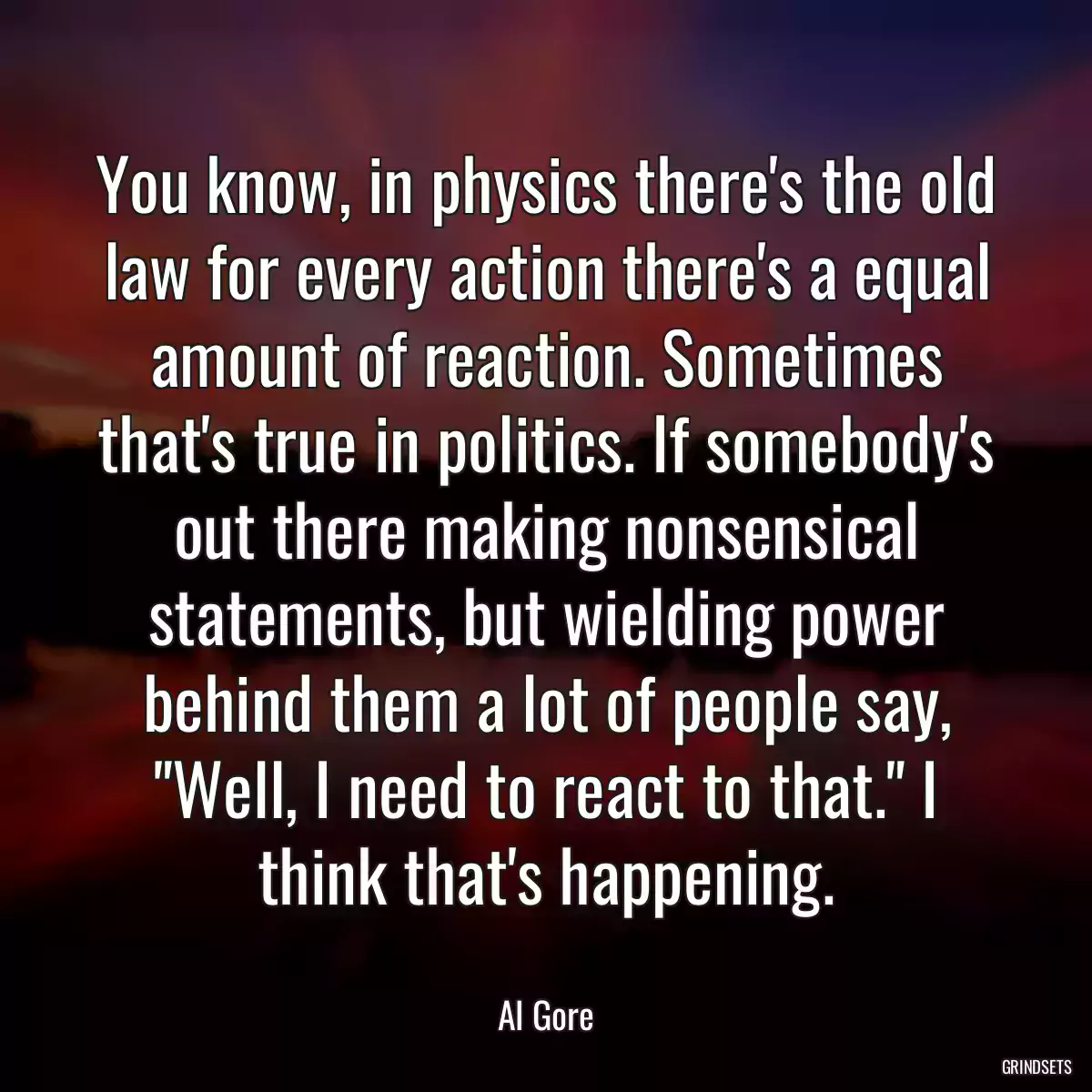 You know, in physics there\'s the old law for every action there\'s a equal amount of reaction. Sometimes that\'s true in politics. If somebody\'s out there making nonsensical statements, but wielding power behind them a lot of people say, \