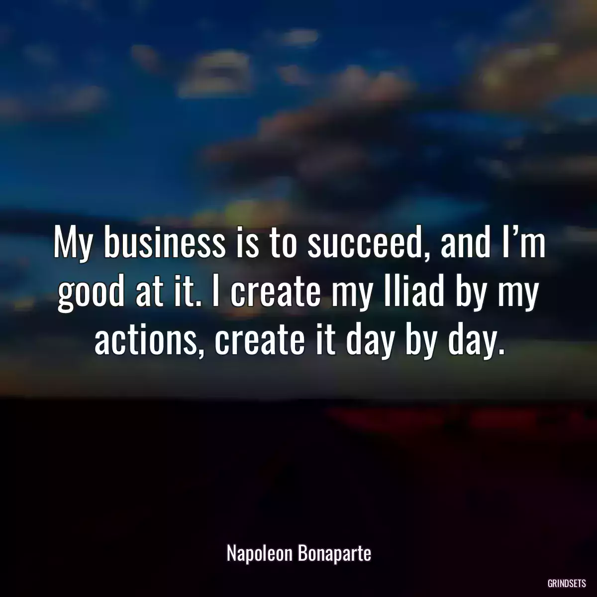 My business is to succeed, and I’m good at it. I create my Iliad by my actions, create it day by day.