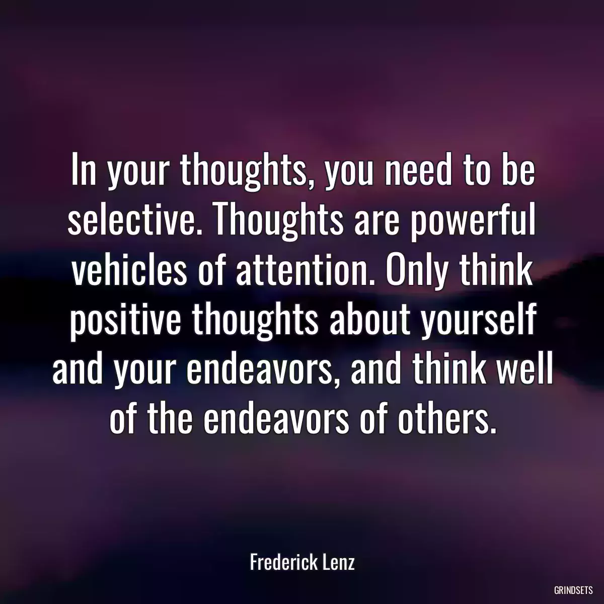 In your thoughts, you need to be selective. Thoughts are powerful vehicles of attention. Only think positive thoughts about yourself and your endeavors, and think well of the endeavors of others.