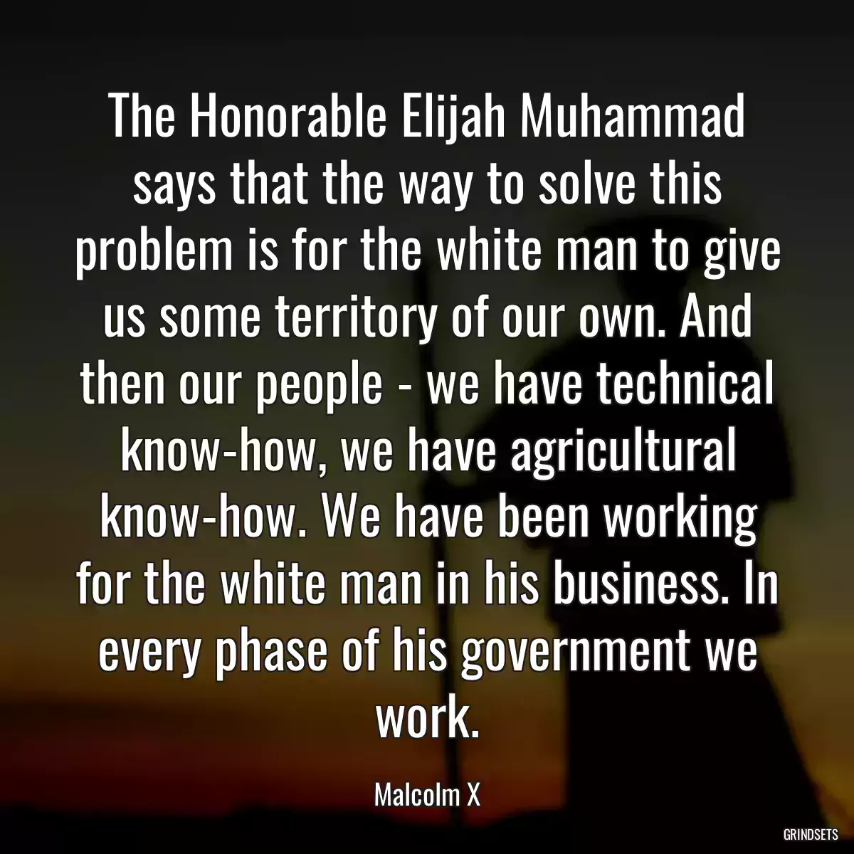 The Honorable Elijah Muhammad says that the way to solve this problem is for the white man to give us some territory of our own. And then our people - we have technical know-how, we have agricultural know-how. We have been working for the white man in his business. In every phase of his government we work.