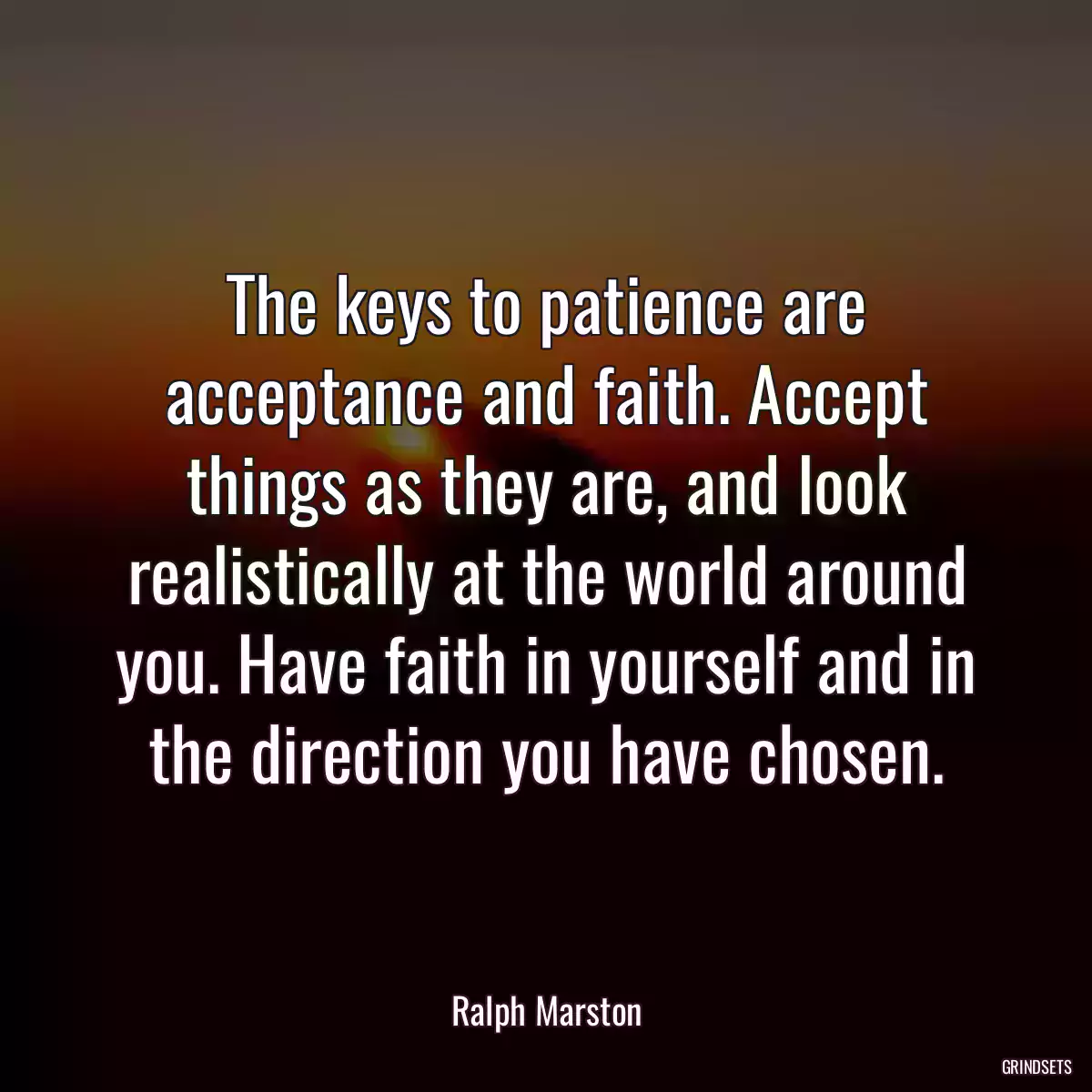 The keys to patience are acceptance and faith. Accept things as they are, and look realistically at the world around you. Have faith in yourself and in the direction you have chosen.